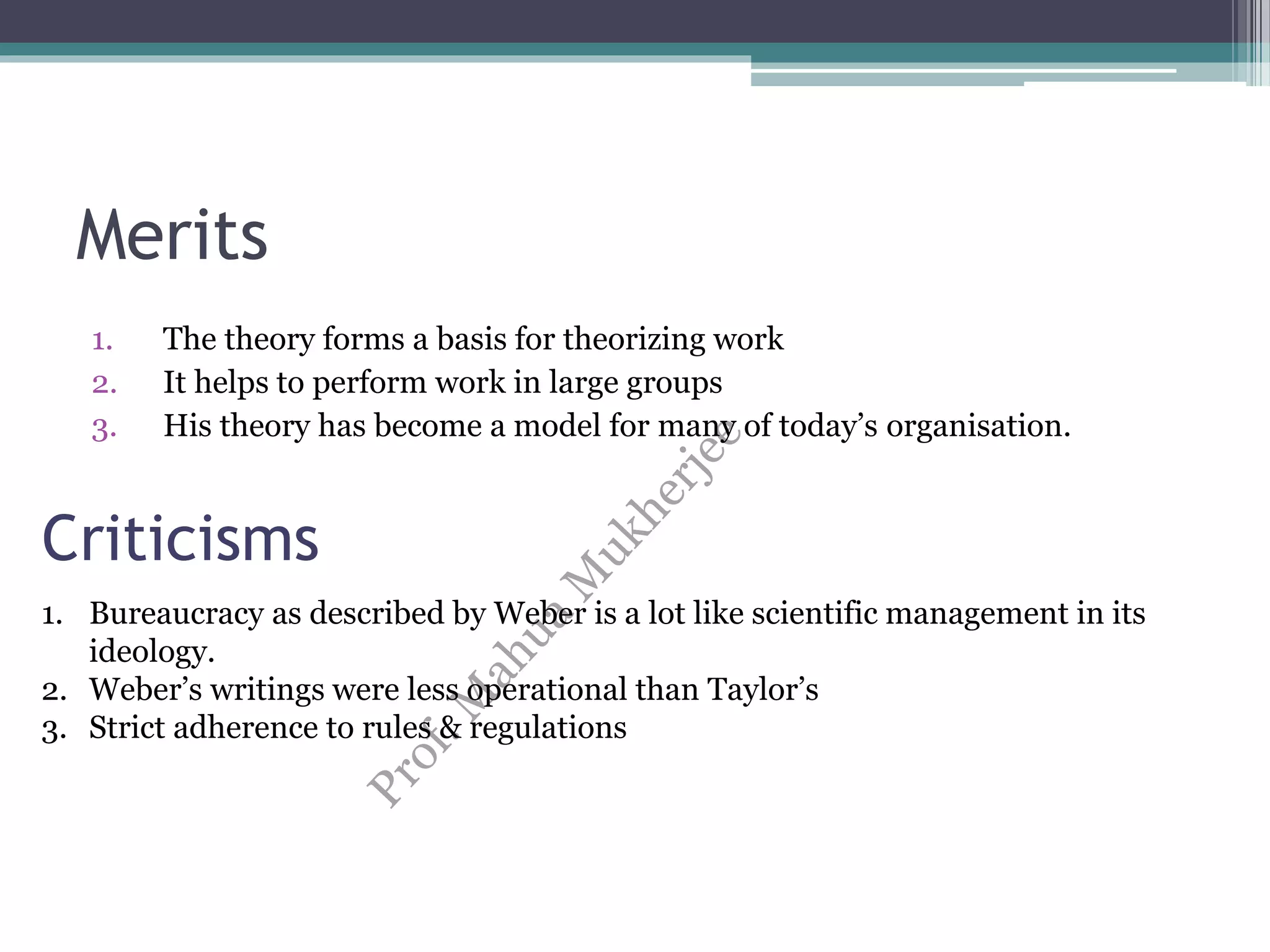 Merits
1. The theory forms a basis for theorizing work
2. It helps to perform work in large groups
3. His theory has become a model for many of today’s organisation.
Criticisms
1. Bureaucracy as described by Weber is a lot like scientific management in its
ideology.
2. Weber’s writings were less operational than Taylor’s
3. Strict adherence to rules & regulations
 