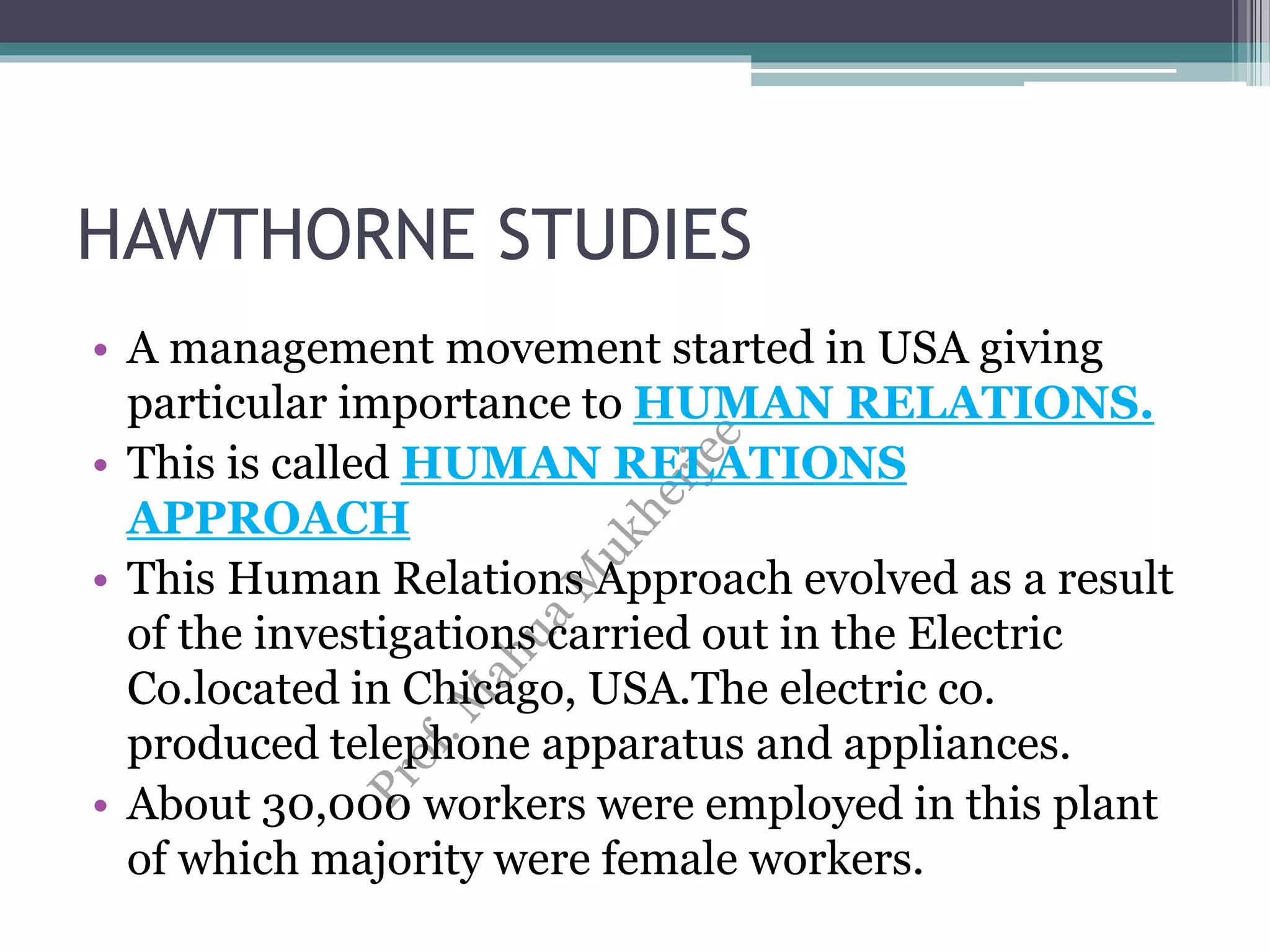 HAWTHORNE STUDIES
• A management movement started in USA giving
particular importance to HUMAN RELATIONS.
• This is called HUMAN RELATIONS
APPROACH
• This Human Relations Approach evolved as a result
of the investigations carried out in the Electric
Co.located in Chicago, USA.The electric co.
produced telephone apparatus and appliances.
• About 30,000 workers were employed in this plant
of which majority were female workers.
 