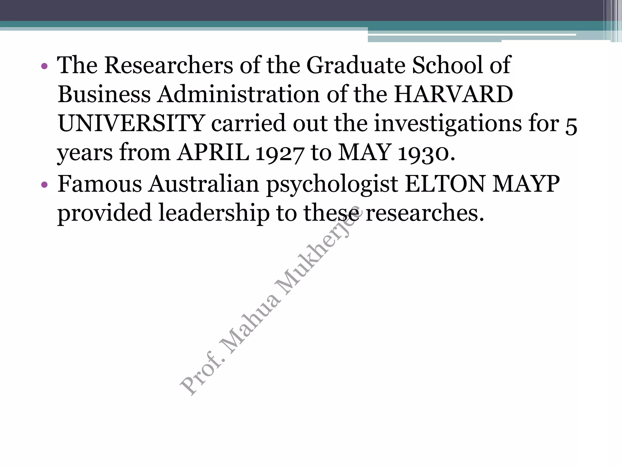 • The Researchers of the Graduate School of
Business Administration of the HARVARD
UNIVERSITY carried out the investigations for 5
years from APRIL 1927 to MAY 1930.
• Famous Australian psychologist ELTON MAYP
provided leadership to these researches.
 