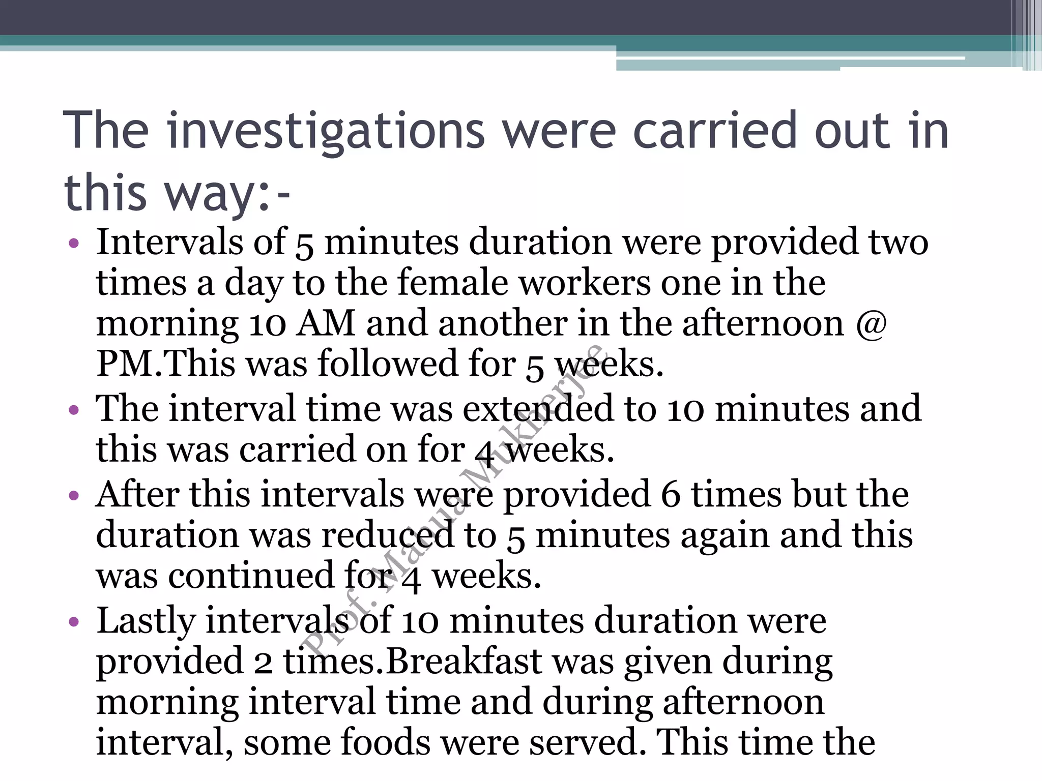 The investigations were carried out in
this way:-
• Intervals of 5 minutes duration were provided two
times a day to the female workers one in the
morning 10 AM and another in the afternoon @
PM.This was followed for 5 weeks.
• The interval time was extended to 10 minutes and
this was carried on for 4 weeks.
• After this intervals were provided 6 times but the
duration was reduced to 5 minutes again and this
was continued for 4 weeks.
• Lastly intervals of 10 minutes duration were
provided 2 times.Breakfast was given during
morning interval time and during afternoon
interval, some foods were served. This time the
 