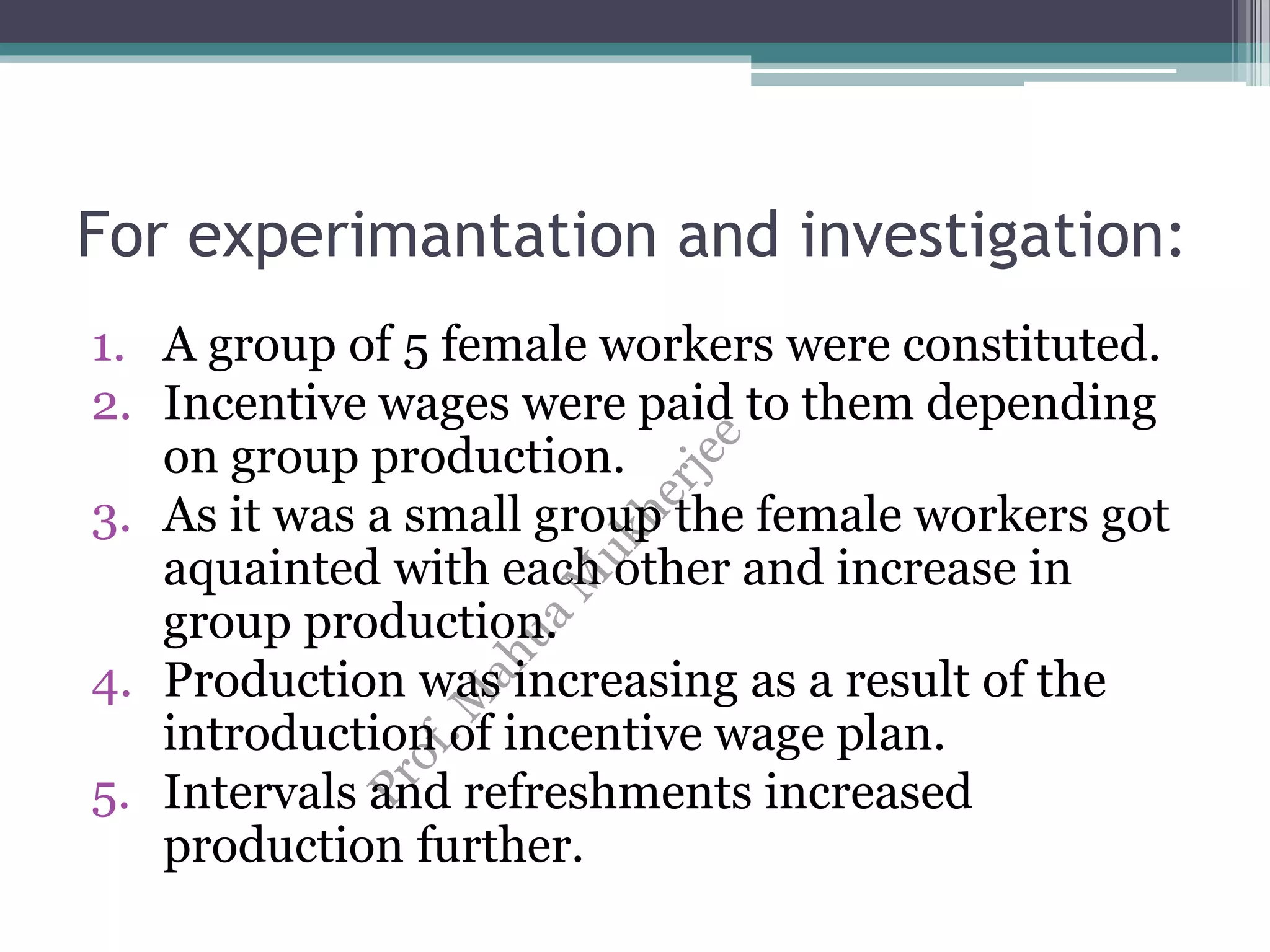 For experimantation and investigation:
1. A group of 5 female workers were constituted.
2. Incentive wages were paid to them depending
on group production.
3. As it was a small group the female workers got
aquainted with each other and increase in
group production.
4. Production was increasing as a result of the
introduction of incentive wage plan.
5. Intervals and refreshments increased
production further.
 