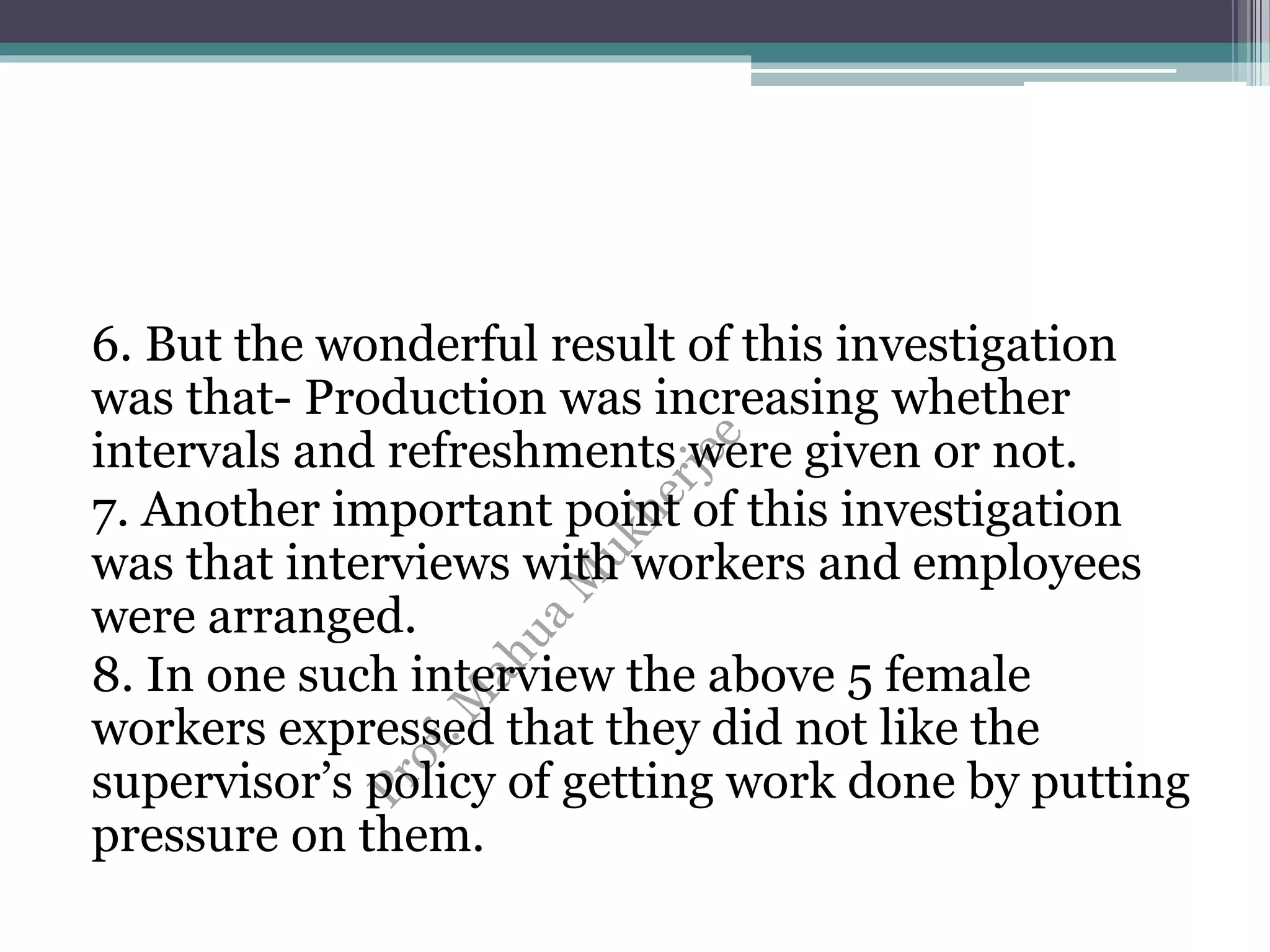 6. But the wonderful result of this investigation
was that- Production was increasing whether
intervals and refreshments were given or not.
7. Another important point of this investigation
was that interviews with workers and employees
were arranged.
8. In one such interview the above 5 female
workers expressed that they did not like the
supervisor’s policy of getting work done by putting
pressure on them.
 