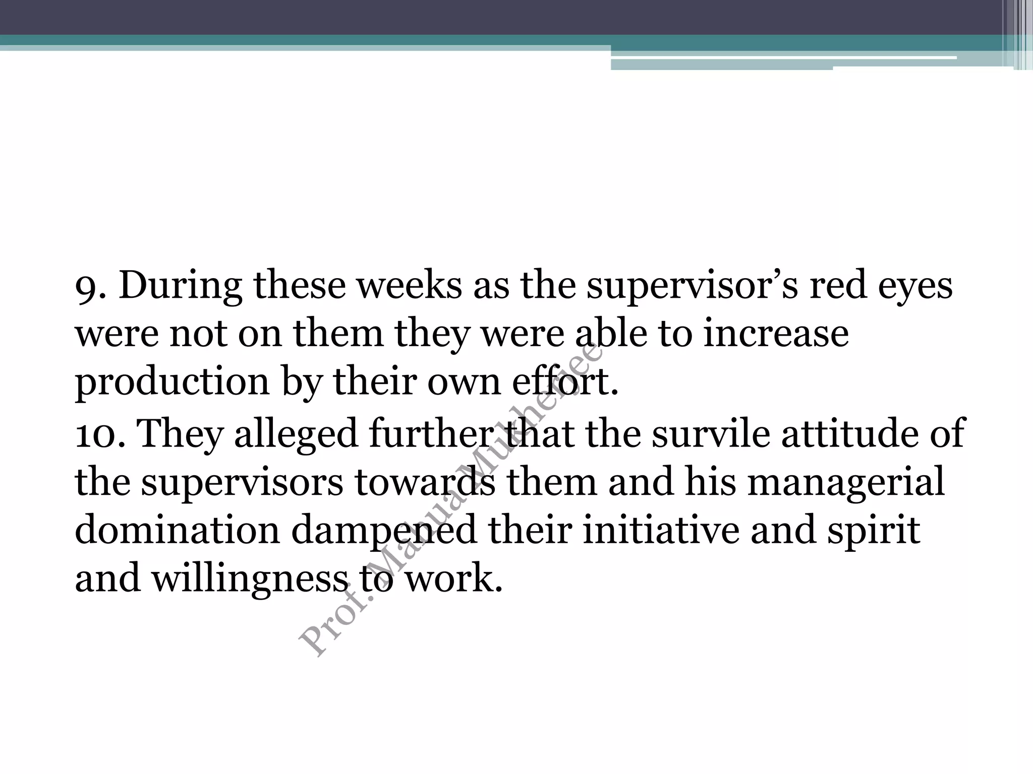 9. During these weeks as the supervisor’s red eyes
were not on them they were able to increase
production by their own effort.
10. They alleged further that the survile attitude of
the supervisors towards them and his managerial
domination dampened their initiative and spirit
and willingness to work.
 