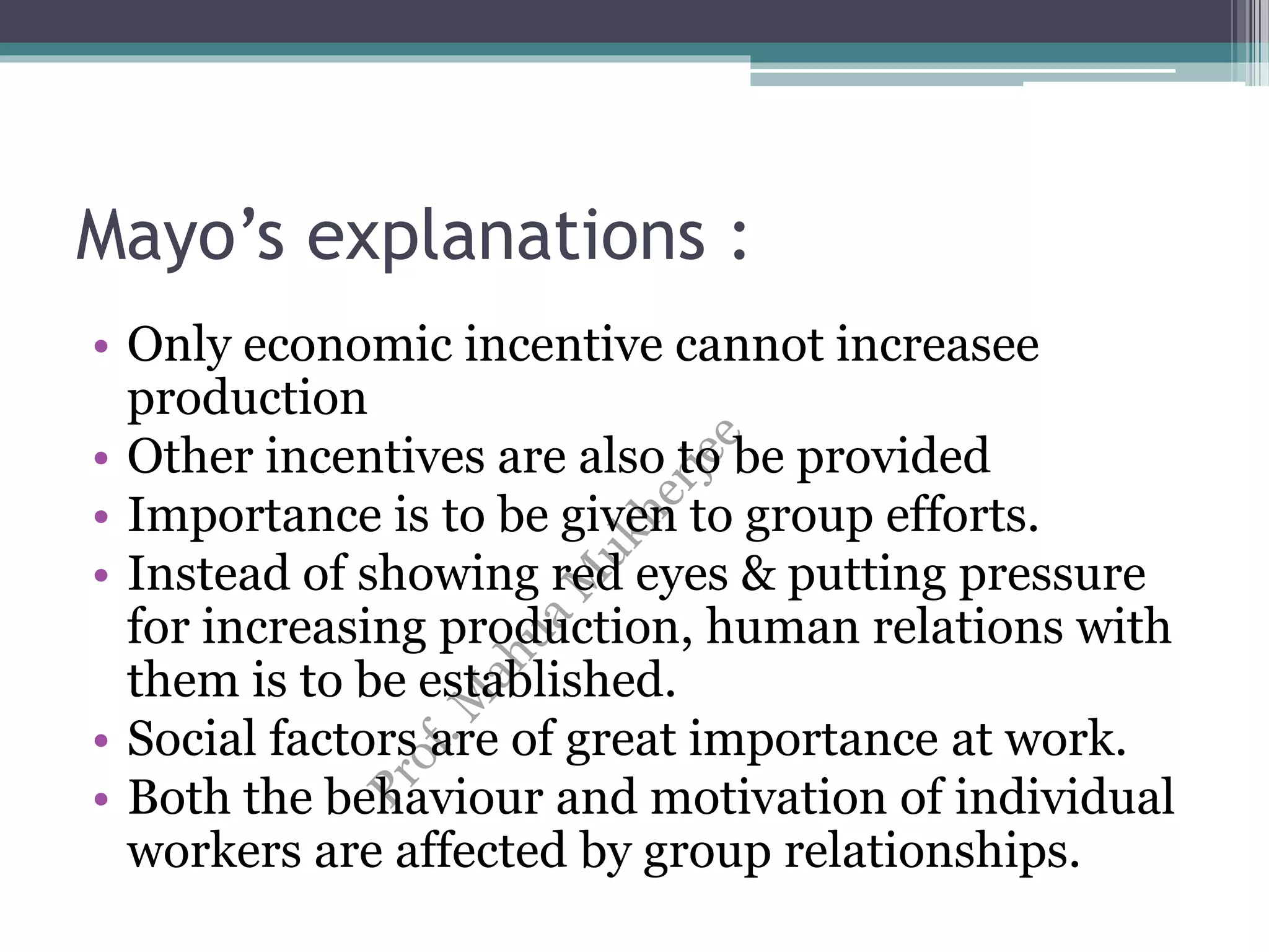 Mayo’s explanations :
• Only economic incentive cannot increasee
production
• Other incentives are also to be provided
• Importance is to be given to group efforts.
• Instead of showing red eyes & putting pressure
for increasing production, human relations with
them is to be established.
• Social factors are of great importance at work.
• Both the behaviour and motivation of individual
workers are affected by group relationships.
 