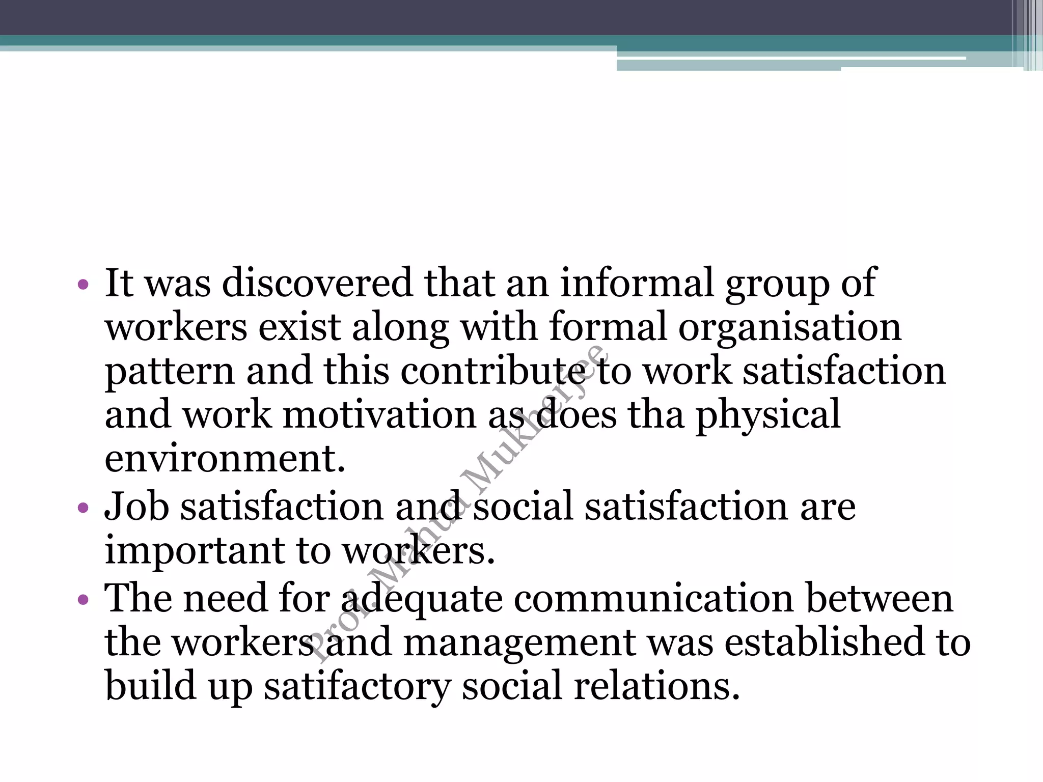 • It was discovered that an informal group of
workers exist along with formal organisation
pattern and this contribute to work satisfaction
and work motivation as does tha physical
environment.
• Job satisfaction and social satisfaction are
important to workers.
• The need for adequate communication between
the workers and management was established to
build up satifactory social relations.
 