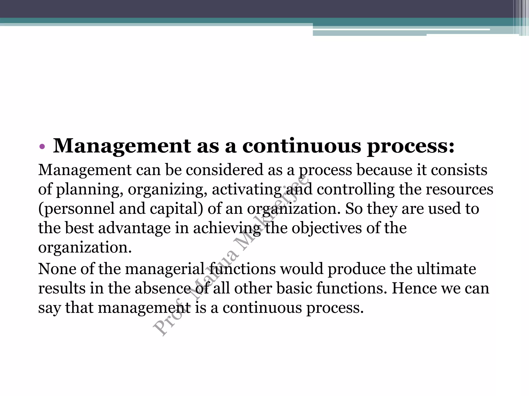 • Management as a continuous process:
Management can be considered as a process because it consists
of planning, organizing, activating and controlling the resources
(personnel and capital) of an organization. So they are used to
the best advantage in achieving the objectives of the
organization.
None of the managerial functions would produce the ultimate
results in the absence of all other basic functions. Hence we can
say that management is a continuous process.
 