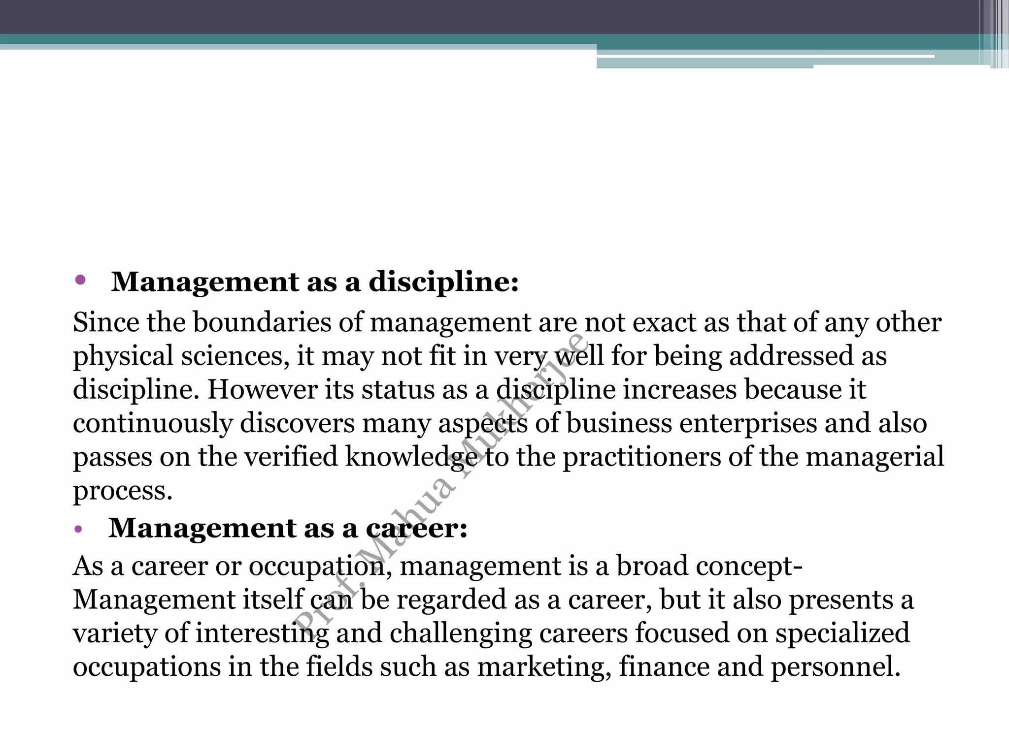 • Management as a discipline:
Since the boundaries of management are not exact as that of any other
physical sciences, it may not fit in very well for being addressed as
discipline. However its status as a discipline increases because it
continuously discovers many aspects of business enterprises and also
passes on the verified knowledge to the practitioners of the managerial
process.
• Management as a career:
As a career or occupation, management is a broad concept-
Management itself can be regarded as a career, but it also presents a
variety of interesting and challenging careers focused on specialized
occupations in the fields such as marketing, finance and personnel.
 