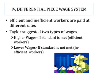 IV. DIFFERENTIAL PIECE WAGE SYSTEM
• efficient and inefficient workers are paid at
different rates
• Taylor suggested two types of wages-
Higher Wages- If standard is met (efficient
workers)
Lower Wages- If standard is not met (in-
efficient workers)
 