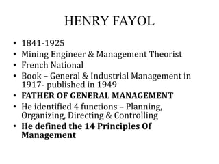 HENRY FAYOL
• 1841-1925
• Mining Engineer & Management Theorist
• French National
• Book – General & Industrial Management in
1917- published in 1949
• FATHER OF GENERAL MANAGEMENT
• He identified 4 functions – Planning,
Organizing, Directing & Controlling
• He defined the 14 Principles Of
Management
 