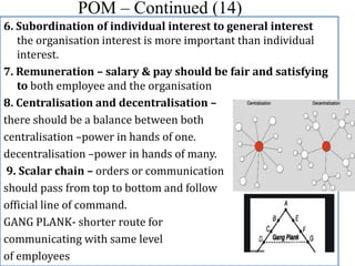 POM – Continued (14)
6. Subordination of individual interest to general interest
the organisation interest is more important than individual
interest.
7. Remuneration – salary & pay should be fair and satisfying
to both employee and the organisation
8. Centralisation and decentralisation –
there should be a balance between both
centralisation –power in hands of one.
decentralisation –power in hands of many.
9. Scalar chain – orders or communication
should pass from top to bottom and follow
official line of command.
GANG PLANK- shorter route for
communicating with same level
of employees
 
