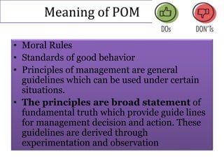 Meaning of POM
• Moral Rules
• Standards of good behavior
• Principles of management are general
guidelines which can be used under certain
situations.
• The principles are broad statement of
fundamental truth which provide guide lines
for management decision and action. These
guidelines are derived through
experimentation and observation
 