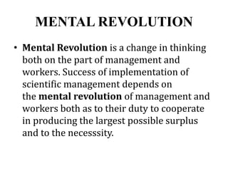 MENTAL REVOLUTION
• Mental Revolution is a change in thinking
both on the part of management and
workers. Success of implementation of
scientific management depends on
the mental revolution of management and
workers both as to their duty to cooperate
in producing the largest possible surplus
and to the necesssity.
 