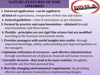 NATURE/FEATURES OF POM
(8MARKS)
1. Universal application - can be applied to
all kind of organisations, irrespective of their size and nature.
2. General guidelines – rules & instructions as per situations
3. Formed by practice and experimentation – obtained through
experimentation and Observation.
4. Flexible - principles are not rigid like science but are modified
according to the business environment needs.
5. Provides managers with useful insights into reality -through
improved knowledge, ability, understanding and improved guidance to
the managers.
6.Optimum utilisation of resources - and effective administration
through coordinated use of physical, financial and human resources.
7.Scientific decision - they lend to be more realistic, thoughtful,
justifiable and free from personal bias.
8. Meet the changing environmental requirements -by providing
effective and dynamic leadership in implementing changes.
 