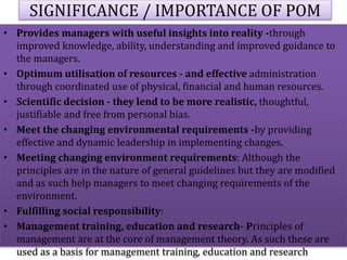 SIGNIFICANCE / IMPORTANCE OF POM
• Provides managers with useful insights into reality -through
improved knowledge, ability, understanding and improved guidance to
the managers.
• Optimum utilisation of resources - and effective administration
through coordinated use of physical, financial and human resources.
• Scientific decision - they lend to be more realistic, thoughtful,
justifiable and free from personal bias.
• Meet the changing environmental requirements -by providing
effective and dynamic leadership in implementing changes.
• Meeting changing environment requirements: Although the
principles are in the nature of general guidelines but they are modified
and as such help managers to meet changing requirements of the
environment.
• Fulfilling social responsibility:
• Management training, education and research- Principles of
management are at the core of management theory. As such these are
used as a basis for management training, education and research
 