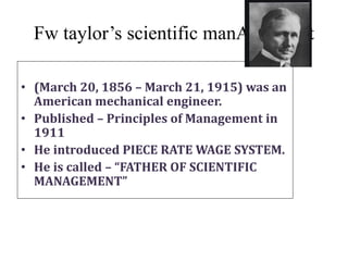 Fw taylor’s scientific manAGEment
• (March 20, 1856 – March 21, 1915) was an
American mechanical engineer.
• Published – Principles of Management in
1911
• He introduced PIECE RATE WAGE SYSTEM.
• He is called – “FATHER OF SCIENTIFIC
MANAGEMENT”
 
