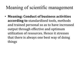 Meaning of scientific management
• Meaning: Conduct of business activities
according to standardized tools, methods
and trained personal so as to have increased
output through effective and optimum
utilization of resources. Hence it stresses
that there is always one best way of doing
things
 