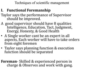 Techniques of scientific management
I. Functional Foremanship
Taylor says the performance of Supervisor
should be improved.
A good supervisor should have 8 qualities
Intelligence, Education, Tact, Judgment,
Energy, Honesty, & Good Health
• A Single worker cant be an expert in all
aspects, Each worker will have to take orders
from eight foremen
• Taylor says planning function & execution
function should be separated
Foreman- Skilled & experienced person in
charge & Observes and work with gang.
 
