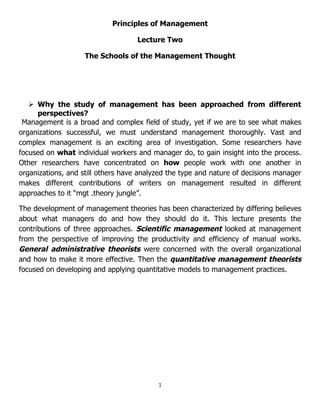 Principles of Management

                                    Lecture Two

                    The Schools of the Management Thought




    Why the study of management has been approached from different
     perspectives?
 Management is a broad and complex field of study, yet if we are to see what makes
organizations successful, we must understand management thoroughly. Vast and
complex management is an exciting area of investigation. Some researchers have
focused on what individual workers and manager do, to gain insight into the process.
Other researchers have concentrated on how people work with one another in
organizations, and still others have analyzed the type and nature of decisions manager
makes different contributions of writers on management resulted in different
approaches to it “mgt .theory jungle”.

The development of management theories has been characterized by differing believes
about what managers do and how they should do it. This lecture presents the
contributions of three approaches. Scientific management looked at management
from the perspective of improving the productivity and efficiency of manual works.
General administrative theorists were concerned with the overall organizational
and how to make it more effective. Then the quantitative management theorists
focused on developing and applying quantitative models to management practices.




                                          1
 