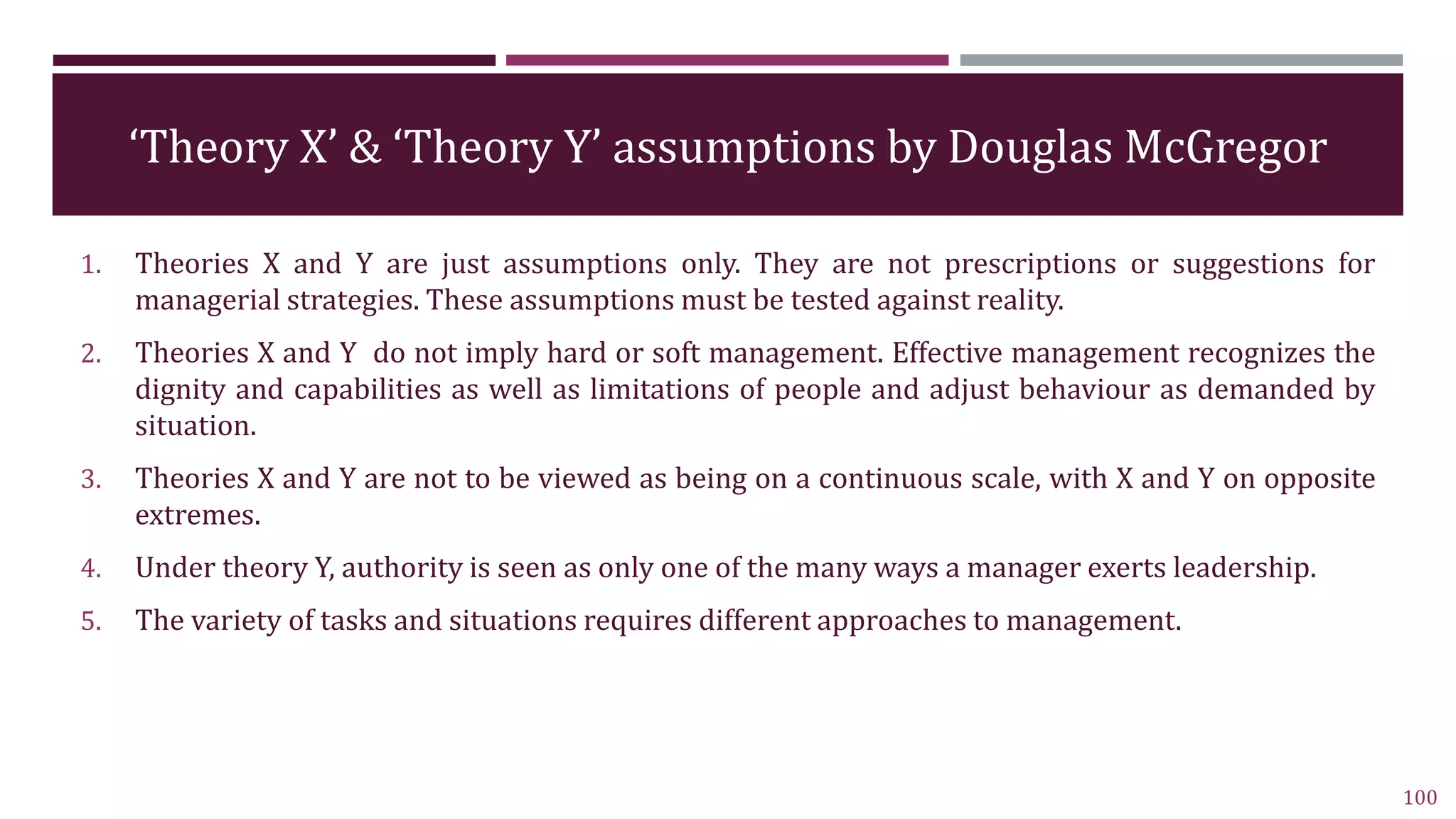 ‘Theory X’ & ‘Theory Y’ assumptions by Douglas McGregor
1. Theories X and Y are just assumptions only. They are not prescriptions or suggestions for
managerial strategies. These assumptions must be tested against reality.
2. Theories X and Y do not imply hard or soft management. Effective management recognizes the
dignity and capabilities as well as limitations of people and adjust behaviour as demanded by
situation.
3. Theories X and Y are not to be viewed as being on a continuous scale, with X and Y on opposite
extremes.
4. Under theory Y, authority is seen as only one of the many ways a manager exerts leadership.
5. The variety of tasks and situations requires different approaches to management.
100
 