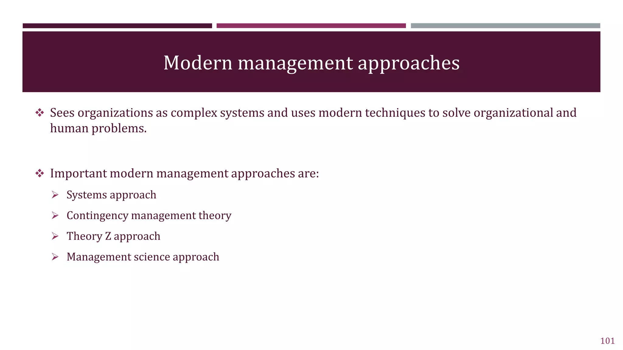 Modern management approaches
 Sees organizations as complex systems and uses modern techniques to solve organizational and
human problems.
 Important modern management approaches are:
 Systems approach
 Contingency management theory
 Theory Z approach
 Management science approach
101
 
