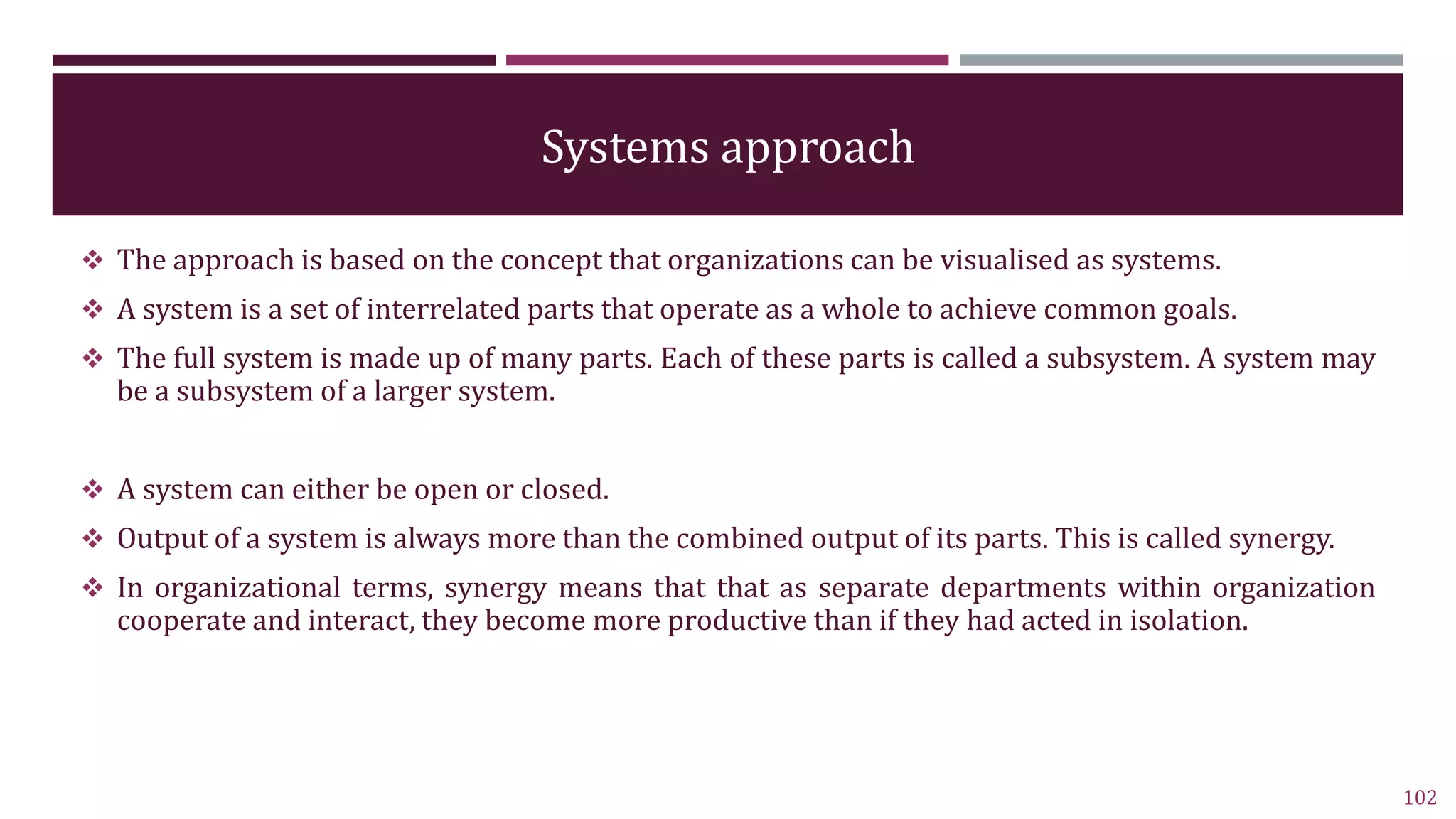 Systems approach
 The approach is based on the concept that organizations can be visualised as systems.
 A system is a set of interrelated parts that operate as a whole to achieve common goals.
 The full system is made up of many parts. Each of these parts is called a subsystem. A system may
be a subsystem of a larger system.
 A system can either be open or closed.
 Output of a system is always more than the combined output of its parts. This is called synergy.
 In organizational terms, synergy means that that as separate departments within organization
cooperate and interact, they become more productive than if they had acted in isolation.
102
 