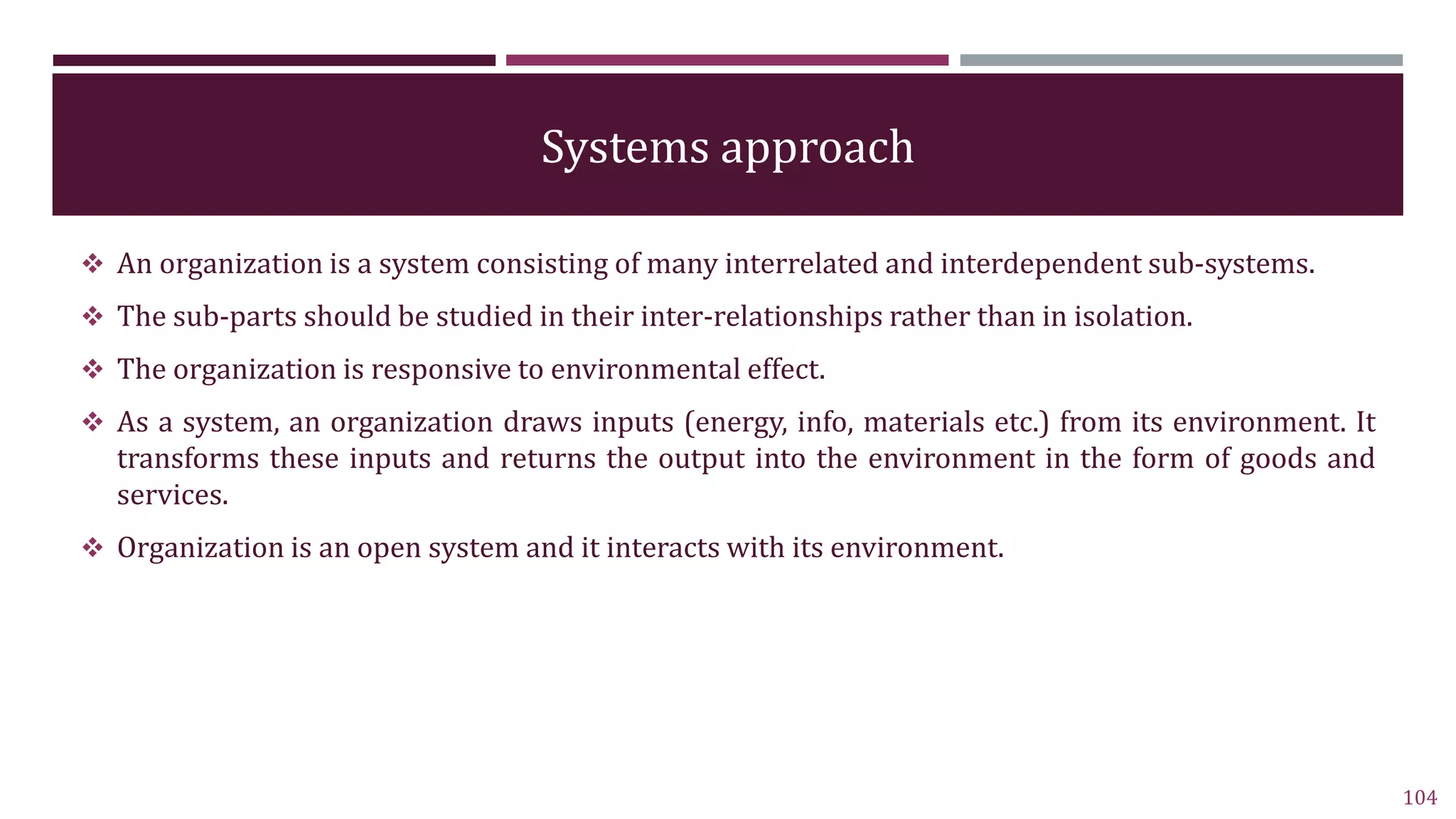 Systems approach
 An organization is a system consisting of many interrelated and interdependent sub-systems.
 The sub-parts should be studied in their inter-relationships rather than in isolation.
 The organization is responsive to environmental effect.
 As a system, an organization draws inputs (energy, info, materials etc.) from its environment. It
transforms these inputs and returns the output into the environment in the form of goods and
services.
 Organization is an open system and it interacts with its environment.
104
 