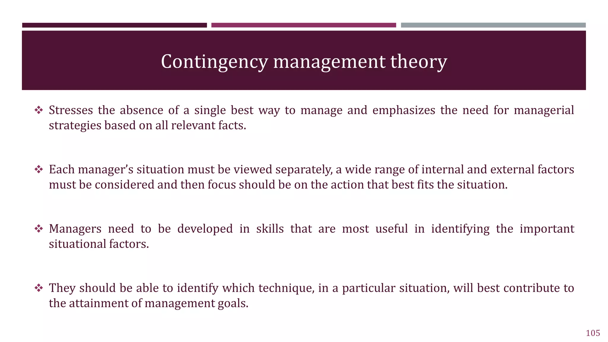 Contingency management theory
 Stresses the absence of a single best way to manage and emphasizes the need for managerial
strategies based on all relevant facts.
 Each manager’s situation must be viewed separately, a wide range of internal and external factors
must be considered and then focus should be on the action that best fits the situation.
 Managers need to be developed in skills that are most useful in identifying the important
situational factors.
 They should be able to identify which technique, in a particular situation, will best contribute to
the attainment of management goals.
105
 