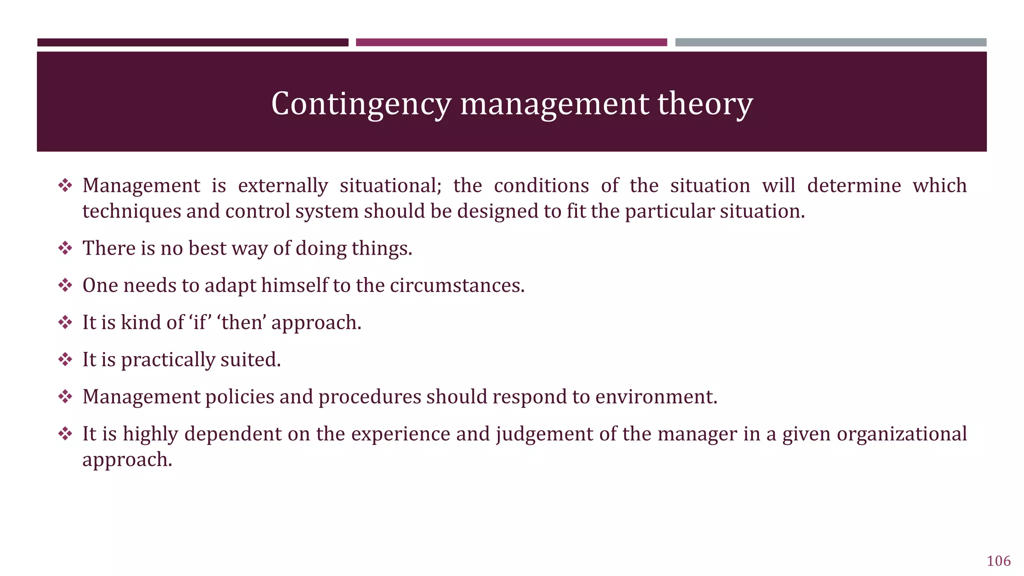 Contingency management theory
 Management is externally situational; the conditions of the situation will determine which
techniques and control system should be designed to fit the particular situation.
 There is no best way of doing things.
 One needs to adapt himself to the circumstances.
 It is kind of ‘if’ ‘then’ approach.
 It is practically suited.
 Management policies and procedures should respond to environment.
 It is highly dependent on the experience and judgement of the manager in a given organizational
approach.
106
 