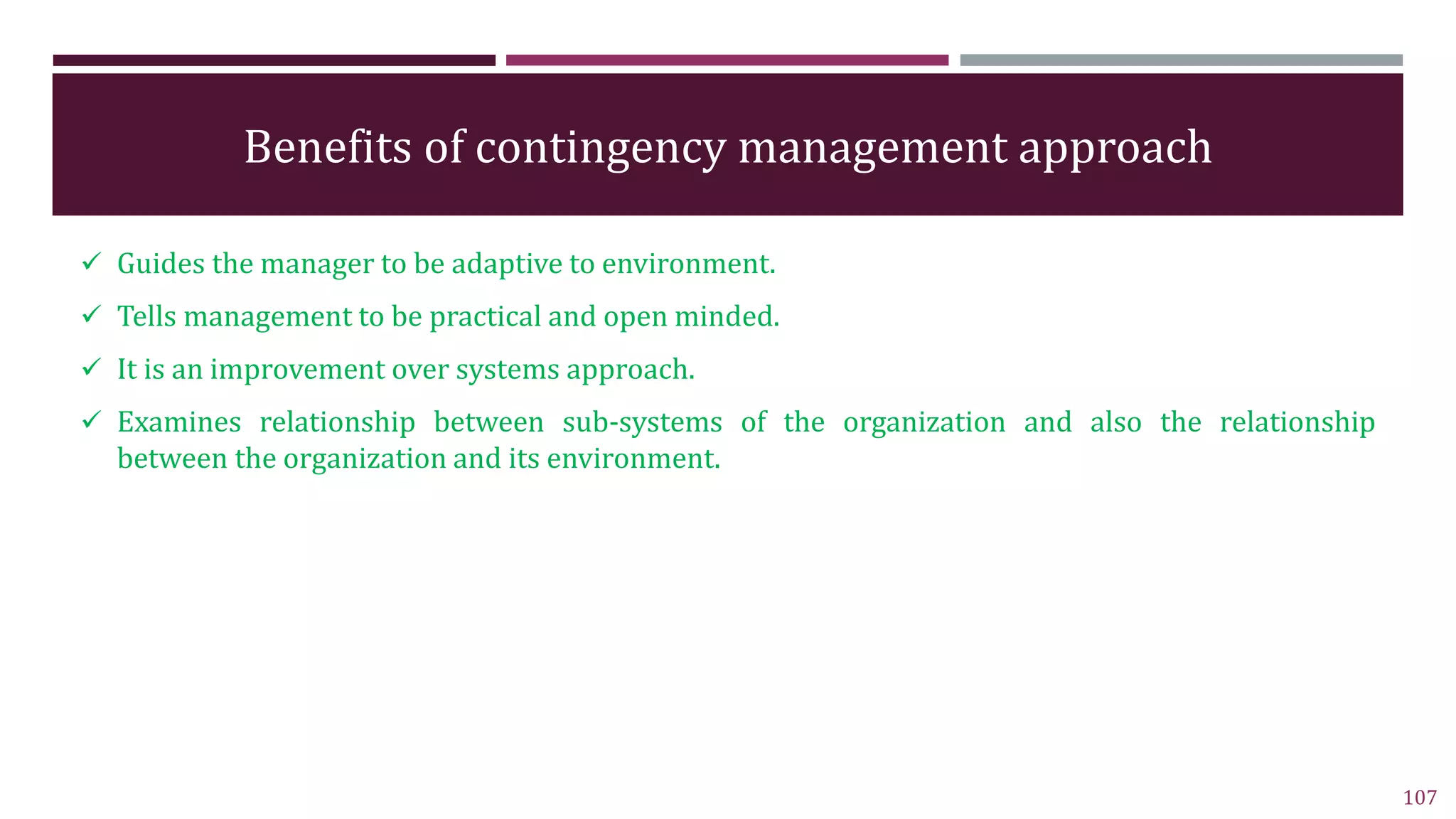 Benefits of contingency management approach
 Guides the manager to be adaptive to environment.
 Tells management to be practical and open minded.
 It is an improvement over systems approach.
 Examines relationship between sub-systems of the organization and also the relationship
between the organization and its environment.
107
 