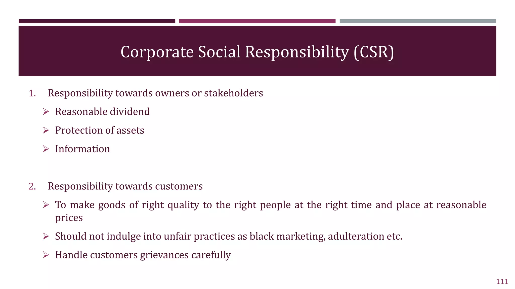 Corporate Social Responsibility (CSR)
1. Responsibility towards owners or stakeholders
 Reasonable dividend
 Protection of assets
 Information
2. Responsibility towards customers
 To make goods of right quality to the right people at the right time and place at reasonable
prices
 Should not indulge into unfair practices as black marketing, adulteration etc.
 Handle customers grievances carefully
111
 