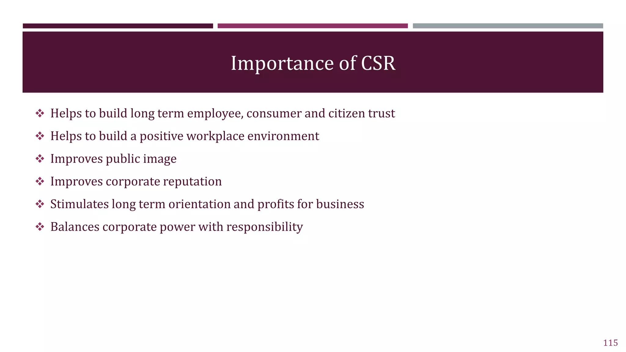 Importance of CSR
 Helps to build long term employee, consumer and citizen trust
 Helps to build a positive workplace environment
 Improves public image
 Improves corporate reputation
 Stimulates long term orientation and profits for business
 Balances corporate power with responsibility
115
 