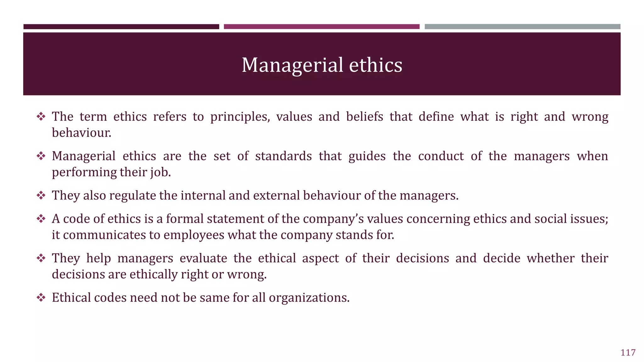 Managerial ethics
 The term ethics refers to principles, values and beliefs that define what is right and wrong
behaviour.
 Managerial ethics are the set of standards that guides the conduct of the managers when
performing their job.
 They also regulate the internal and external behaviour of the managers.
 A code of ethics is a formal statement of the company’s values concerning ethics and social issues;
it communicates to employees what the company stands for.
 They help managers evaluate the ethical aspect of their decisions and decide whether their
decisions are ethically right or wrong.
 Ethical codes need not be same for all organizations.
117
 