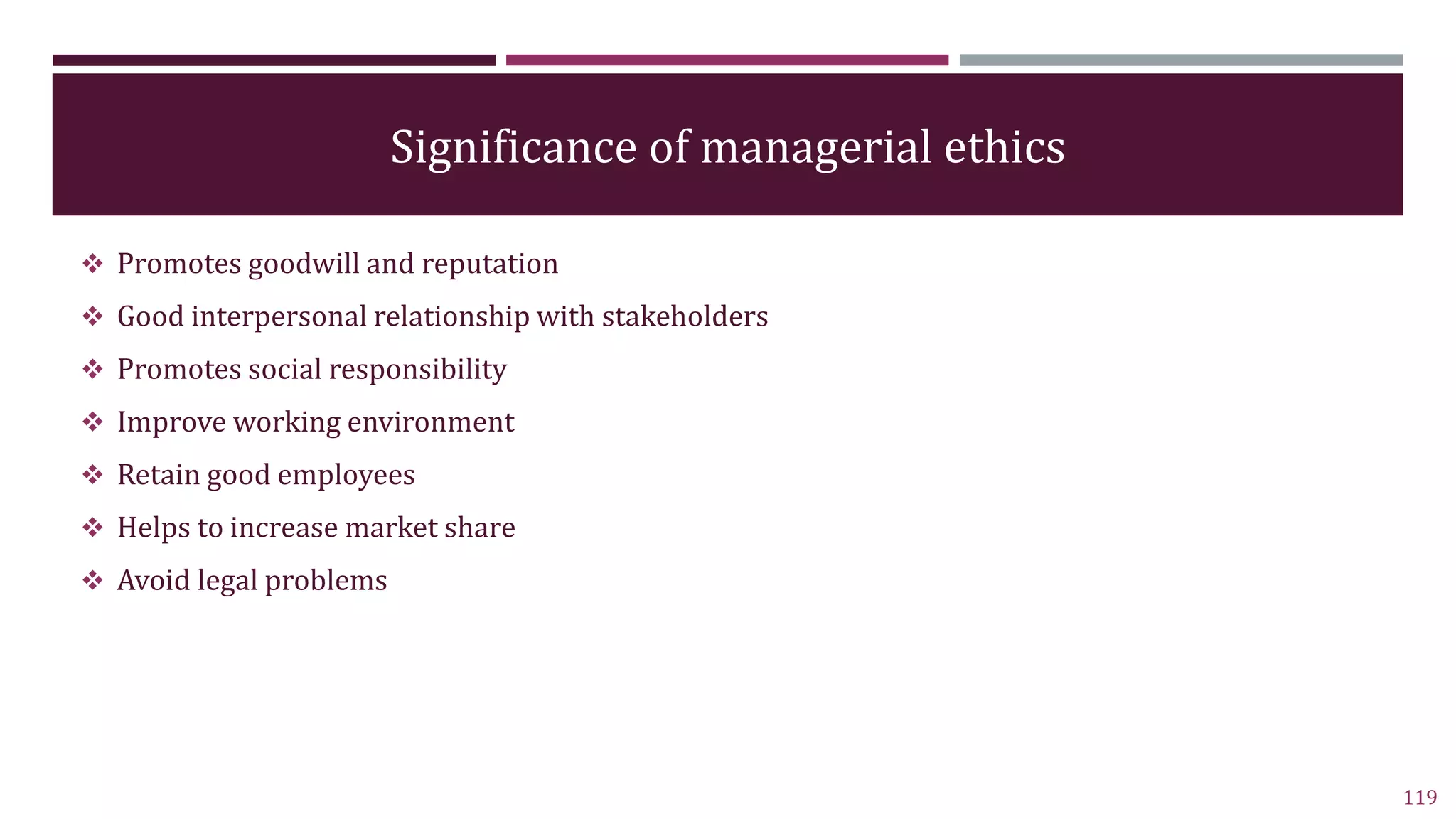 Significance of managerial ethics
 Promotes goodwill and reputation
 Good interpersonal relationship with stakeholders
 Promotes social responsibility
 Improve working environment
 Retain good employees
 Helps to increase market share
 Avoid legal problems
119
 