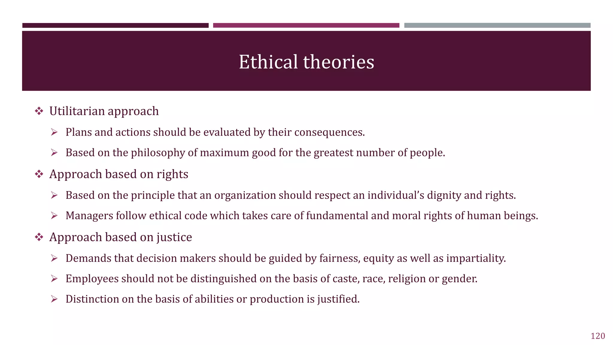 Ethical theories
 Utilitarian approach
 Plans and actions should be evaluated by their consequences.
 Based on the philosophy of maximum good for the greatest number of people.
 Approach based on rights
 Based on the principle that an organization should respect an individual’s dignity and rights.
 Managers follow ethical code which takes care of fundamental and moral rights of human beings.
 Approach based on justice
 Demands that decision makers should be guided by fairness, equity as well as impartiality.
 Employees should not be distinguished on the basis of caste, race, religion or gender.
 Distinction on the basis of abilities or production is justified.
120
 