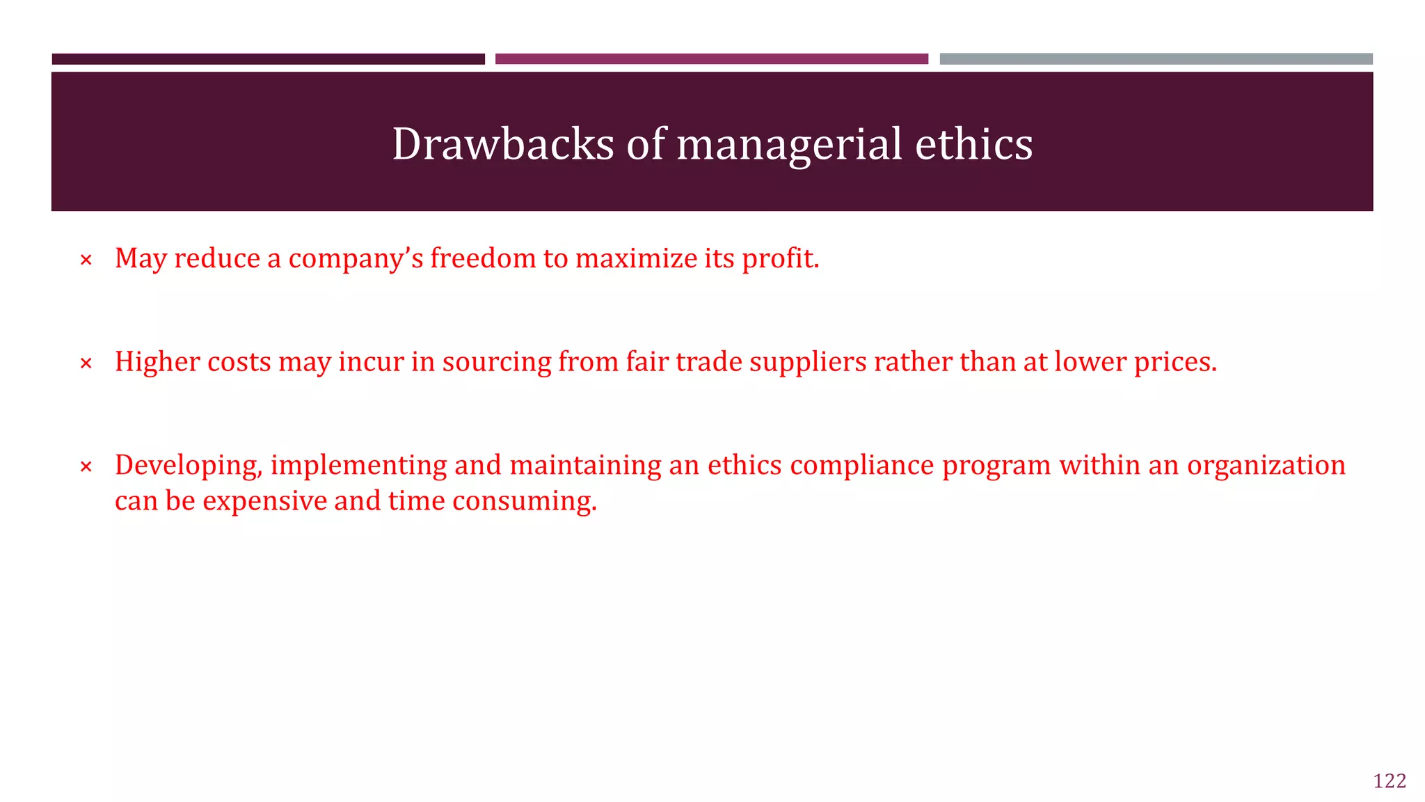 Drawbacks of managerial ethics
× May reduce a company’s freedom to maximize its profit.
× Higher costs may incur in sourcing from fair trade suppliers rather than at lower prices.
× Developing, implementing and maintaining an ethics compliance program within an organization
can be expensive and time consuming.
122
 