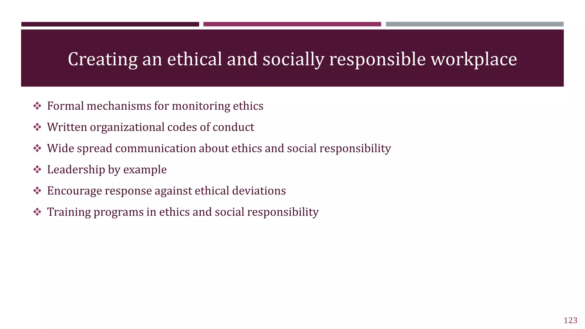 Creating an ethical and socially responsible workplace
 Formal mechanisms for monitoring ethics
 Written organizational codes of conduct
 Wide spread communication about ethics and social responsibility
 Leadership by example
 Encourage response against ethical deviations
 Training programs in ethics and social responsibility
123
 