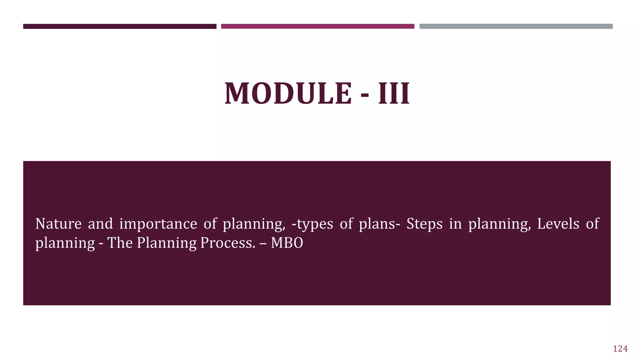 124
MODULE - III
Nature and importance of planning, -types of plans- Steps in planning, Levels of
planning - The Planning Process. – MBO
 