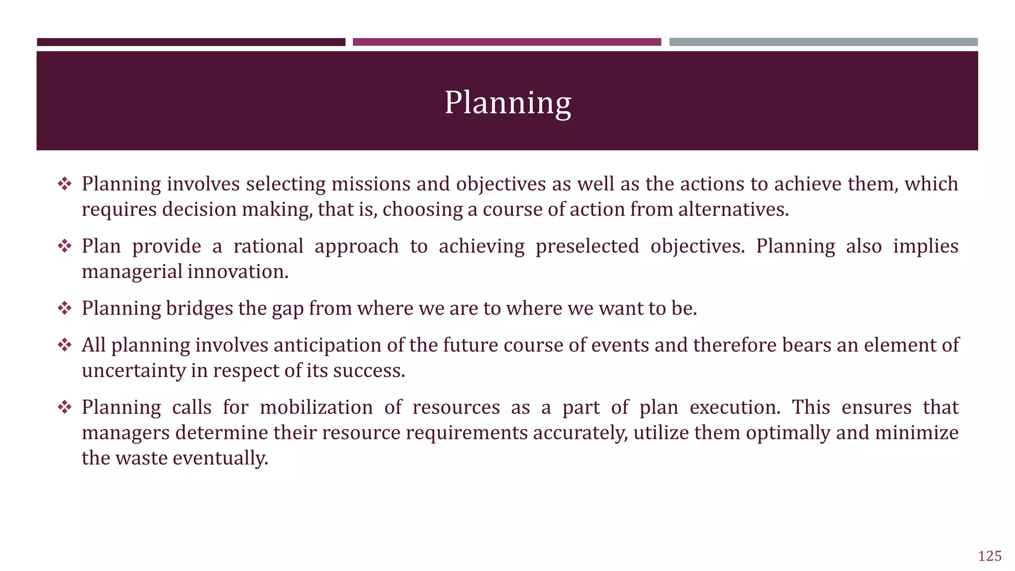 Planning
 Planning involves selecting missions and objectives as well as the actions to achieve them, which
requires decision making, that is, choosing a course of action from alternatives.
 Plan provide a rational approach to achieving preselected objectives. Planning also implies
managerial innovation.
 Planning bridges the gap from where we are to where we want to be.
 All planning involves anticipation of the future course of events and therefore bears an element of
uncertainty in respect of its success.
 Planning calls for mobilization of resources as a part of plan execution. This ensures that
managers determine their resource requirements accurately, utilize them optimally and minimize
the waste eventually.
125
 
