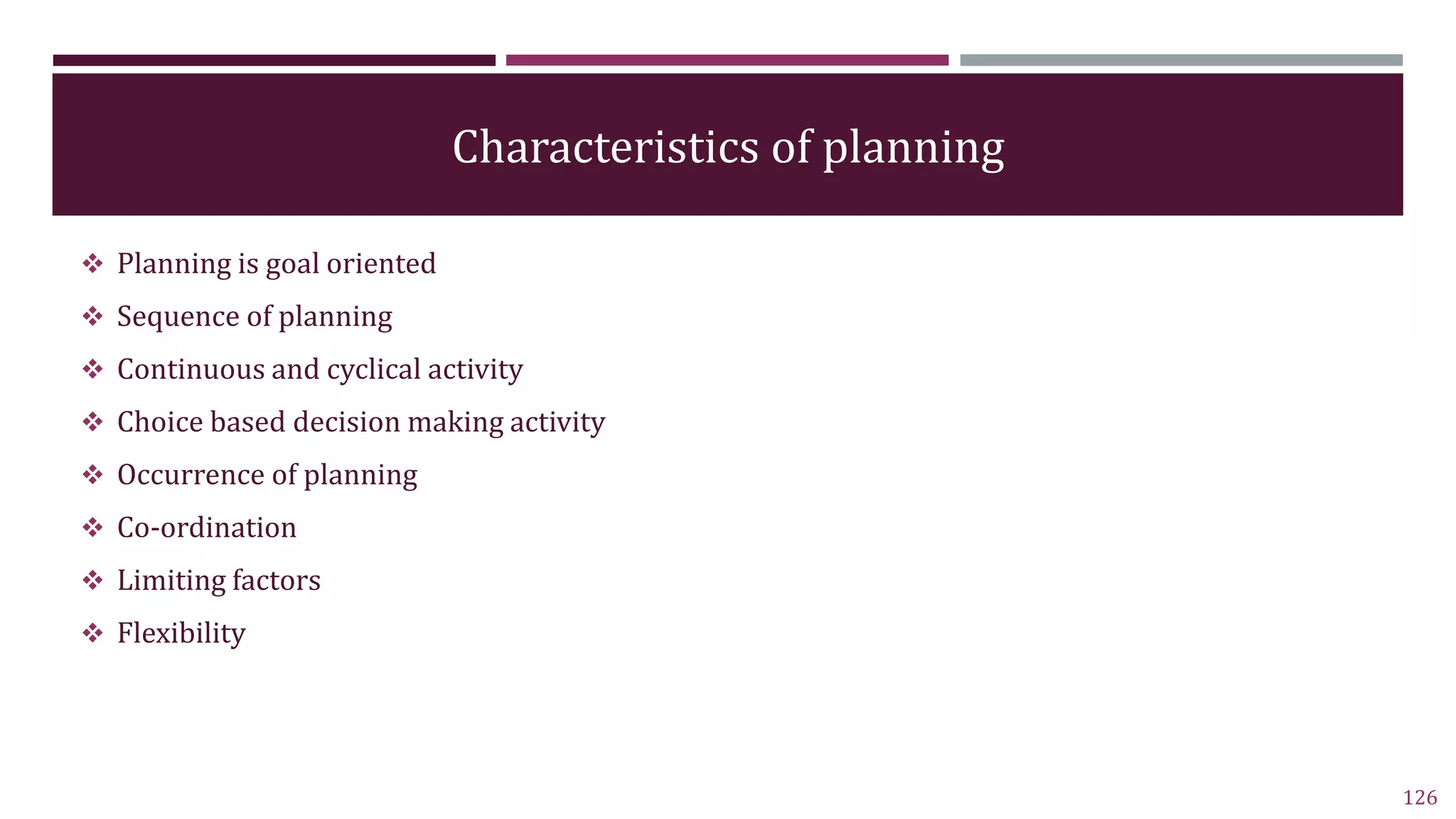 Characteristics of planning
 Planning is goal oriented
 Sequence of planning
 Continuous and cyclical activity
 Choice based decision making activity
 Occurrence of planning
 Co-ordination
 Limiting factors
 Flexibility
126
 