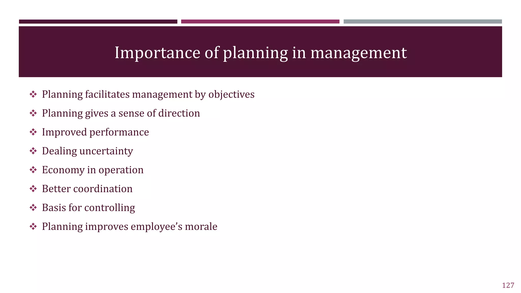 Importance of planning in management
 Planning facilitates management by objectives
 Planning gives a sense of direction
 Improved performance
 Dealing uncertainty
 Economy in operation
 Better coordination
 Basis for controlling
 Planning improves employee’s morale
127
 