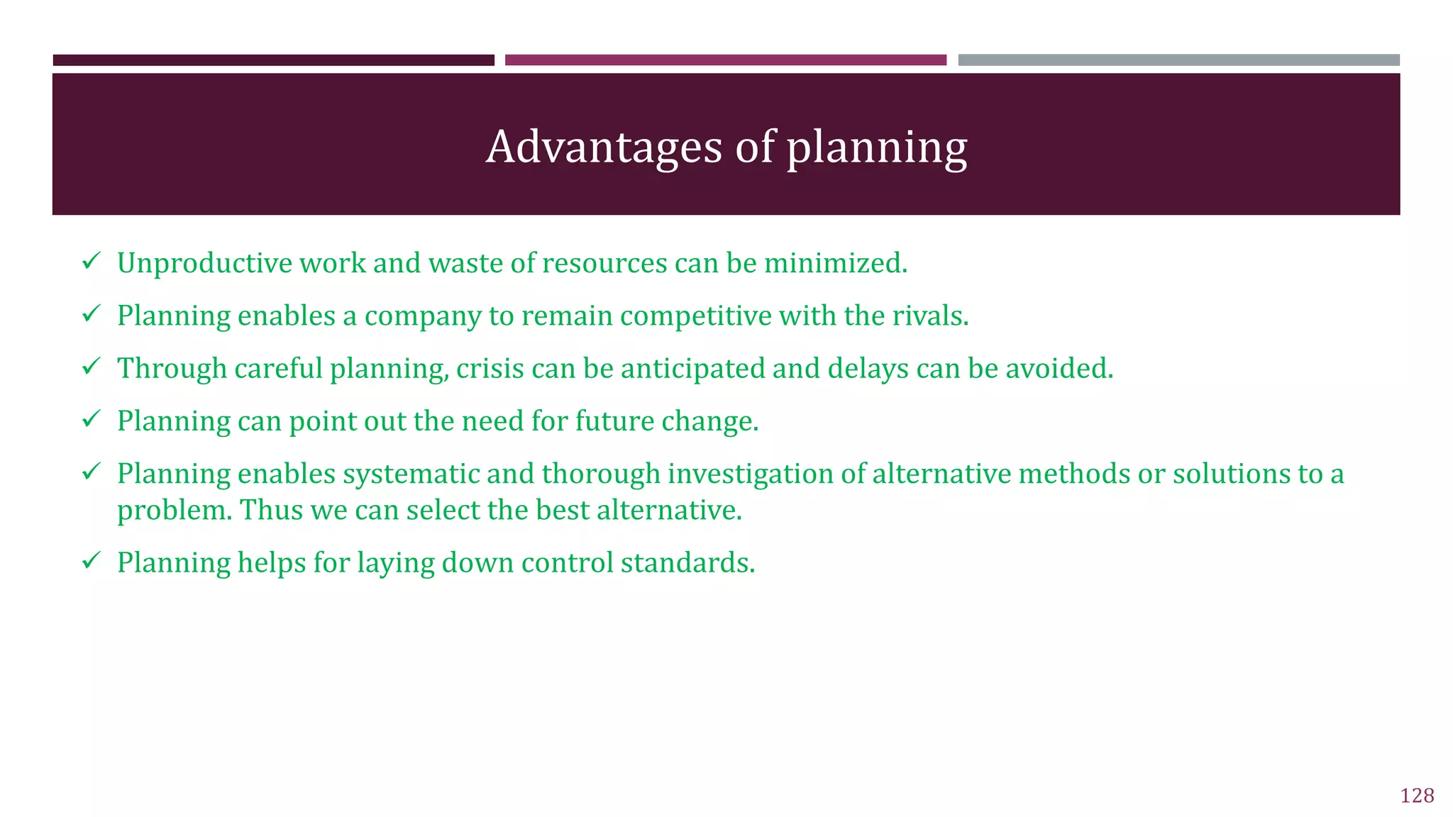 Advantages of planning
 Unproductive work and waste of resources can be minimized.
 Planning enables a company to remain competitive with the rivals.
 Through careful planning, crisis can be anticipated and delays can be avoided.
 Planning can point out the need for future change.
 Planning enables systematic and thorough investigation of alternative methods or solutions to a
problem. Thus we can select the best alternative.
 Planning helps for laying down control standards.
128
 