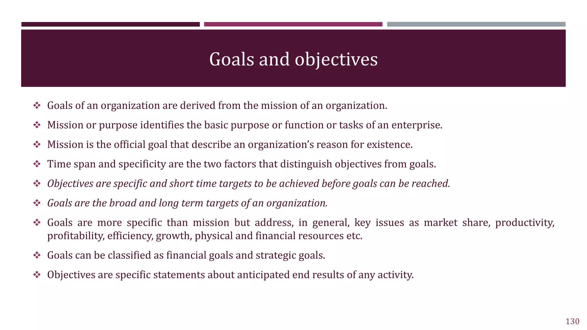 Goals and objectives
 Goals of an organization are derived from the mission of an organization.
 Mission or purpose identifies the basic purpose or function or tasks of an enterprise.
 Mission is the official goal that describe an organization’s reason for existence.
 Time span and specificity are the two factors that distinguish objectives from goals.
 Objectives are specific and short time targets to be achieved before goals can be reached.
 Goals are the broad and long term targets of an organization.
 Goals are more specific than mission but address, in general, key issues as market share, productivity,
profitability, efficiency, growth, physical and financial resources etc.
 Goals can be classified as financial goals and strategic goals.
 Objectives are specific statements about anticipated end results of any activity.
130
 