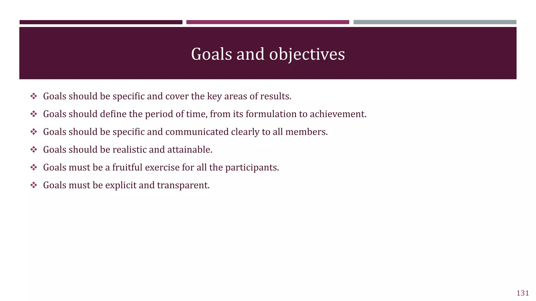 Goals and objectives
 Goals should be specific and cover the key areas of results.
 Goals should define the period of time, from its formulation to achievement.
 Goals should be specific and communicated clearly to all members.
 Goals should be realistic and attainable.
 Goals must be a fruitful exercise for all the participants.
 Goals must be explicit and transparent.
131
 
