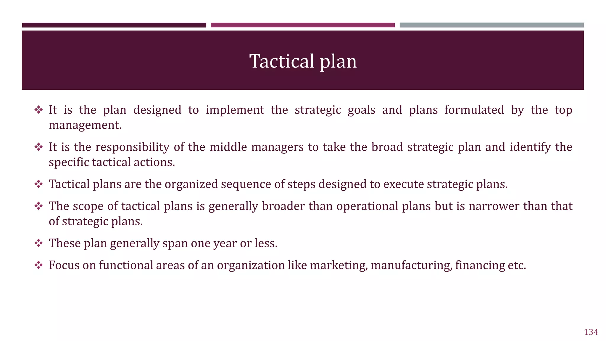Tactical plan
 It is the plan designed to implement the strategic goals and plans formulated by the top
management.
 It is the responsibility of the middle managers to take the broad strategic plan and identify the
specific tactical actions.
 Tactical plans are the organized sequence of steps designed to execute strategic plans.
 The scope of tactical plans is generally broader than operational plans but is narrower than that
of strategic plans.
 These plan generally span one year or less.
 Focus on functional areas of an organization like marketing, manufacturing, financing etc.
134
 