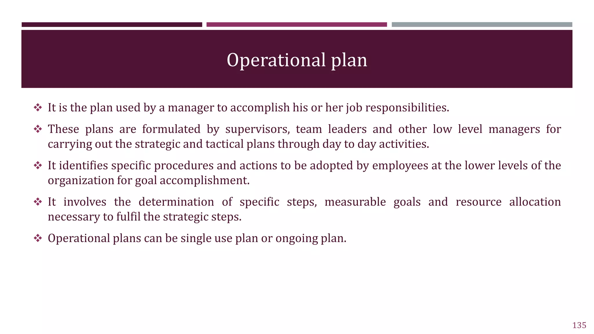 Operational plan
 It is the plan used by a manager to accomplish his or her job responsibilities.
 These plans are formulated by supervisors, team leaders and other low level managers for
carrying out the strategic and tactical plans through day to day activities.
 It identifies specific procedures and actions to be adopted by employees at the lower levels of the
organization for goal accomplishment.
 It involves the determination of specific steps, measurable goals and resource allocation
necessary to fulfil the strategic steps.
 Operational plans can be single use plan or ongoing plan.
135
 