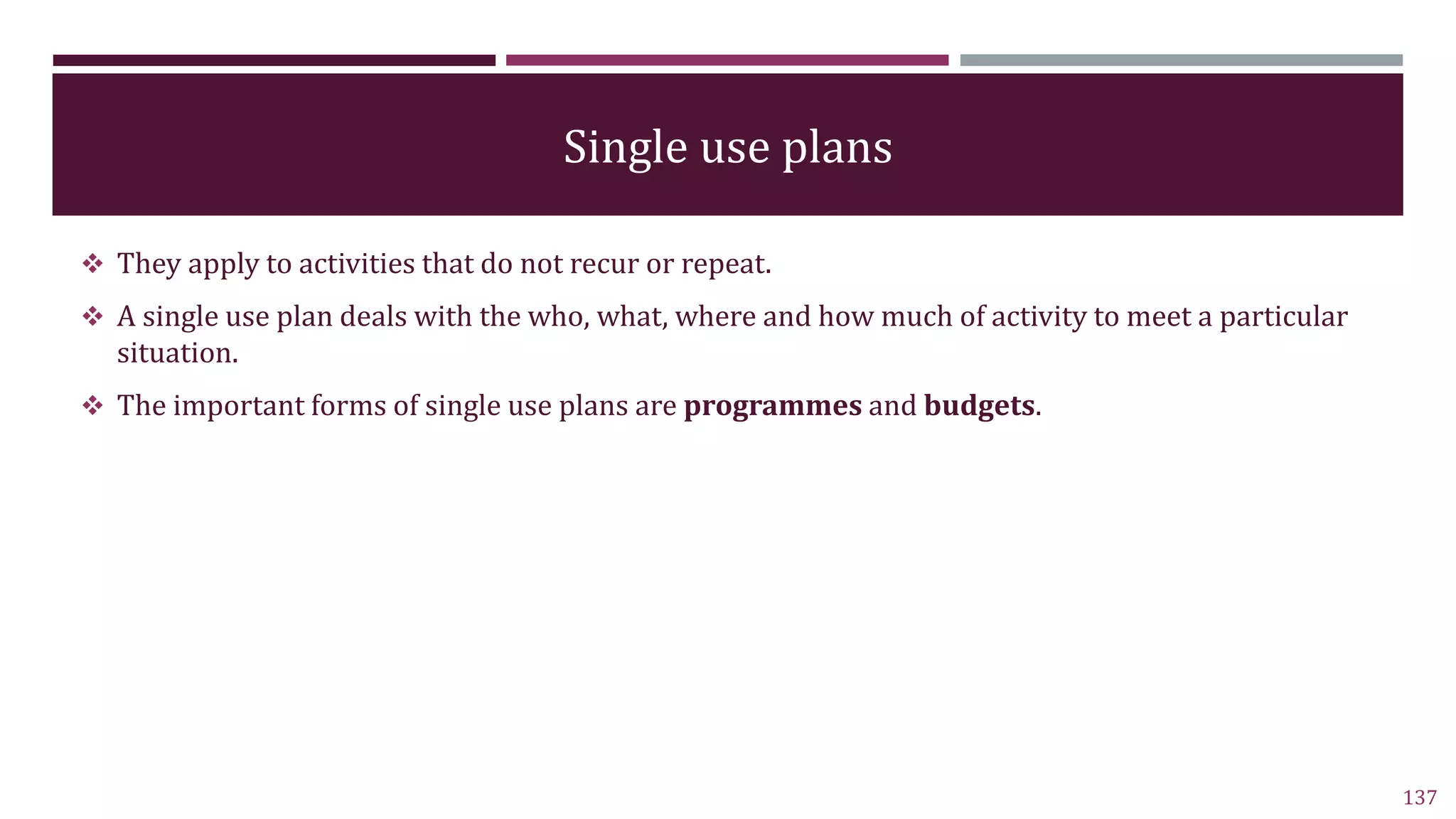 Single use plans
 They apply to activities that do not recur or repeat.
 A single use plan deals with the who, what, where and how much of activity to meet a particular
situation.
 The important forms of single use plans are programmes and budgets.
137
 