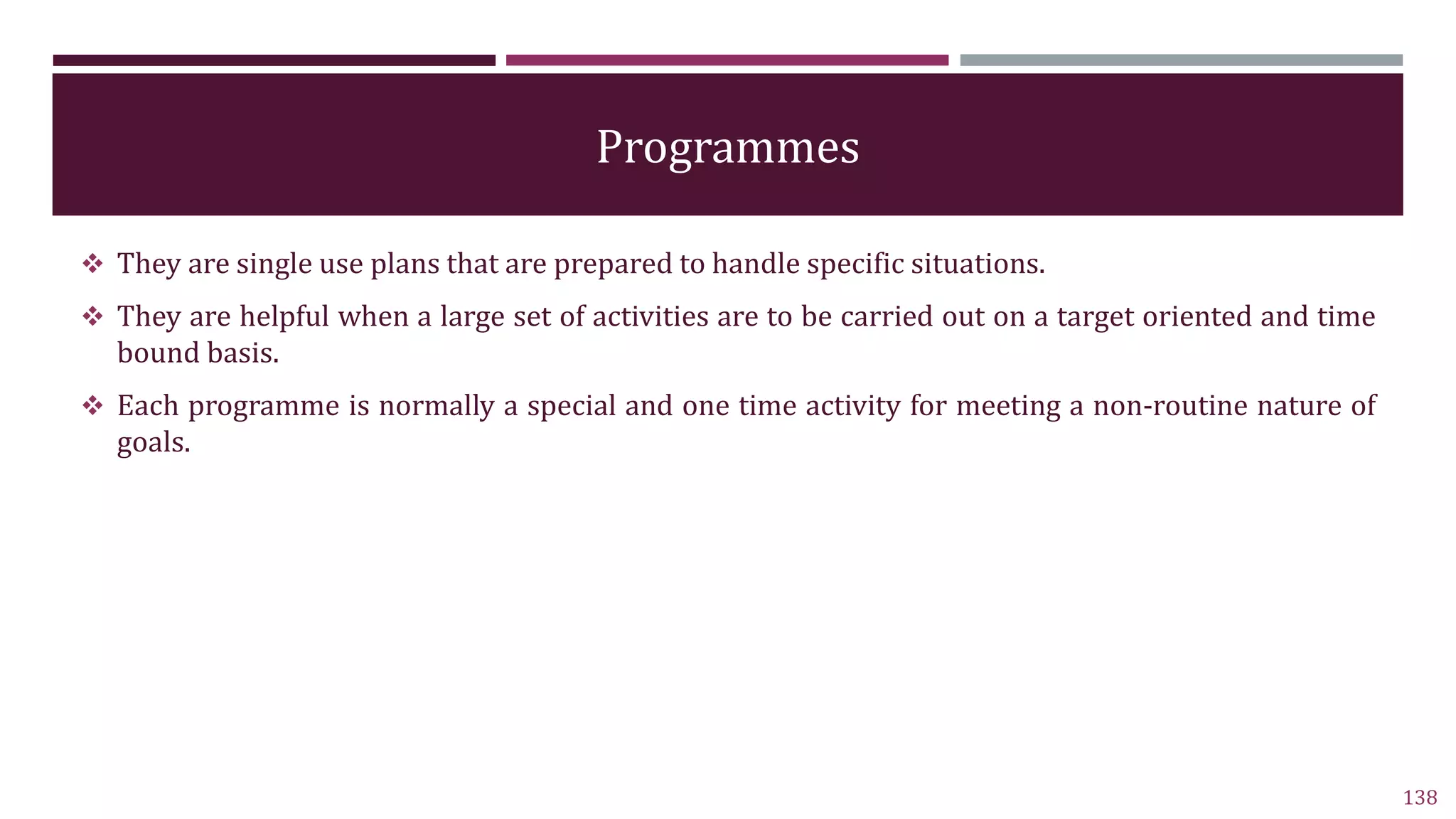Programmes
 They are single use plans that are prepared to handle specific situations.
 They are helpful when a large set of activities are to be carried out on a target oriented and time
bound basis.
 Each programme is normally a special and one time activity for meeting a non-routine nature of
goals.
138
 