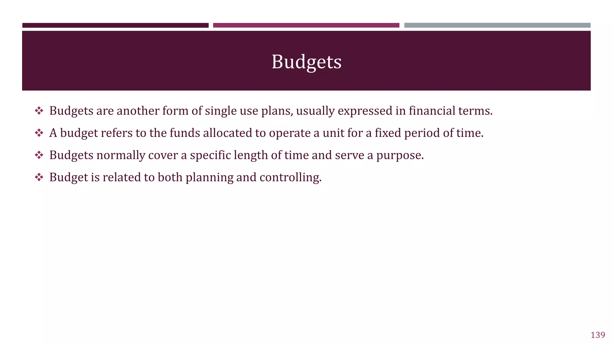 Budgets
 Budgets are another form of single use plans, usually expressed in financial terms.
 A budget refers to the funds allocated to operate a unit for a fixed period of time.
 Budgets normally cover a specific length of time and serve a purpose.
 Budget is related to both planning and controlling.
139
 