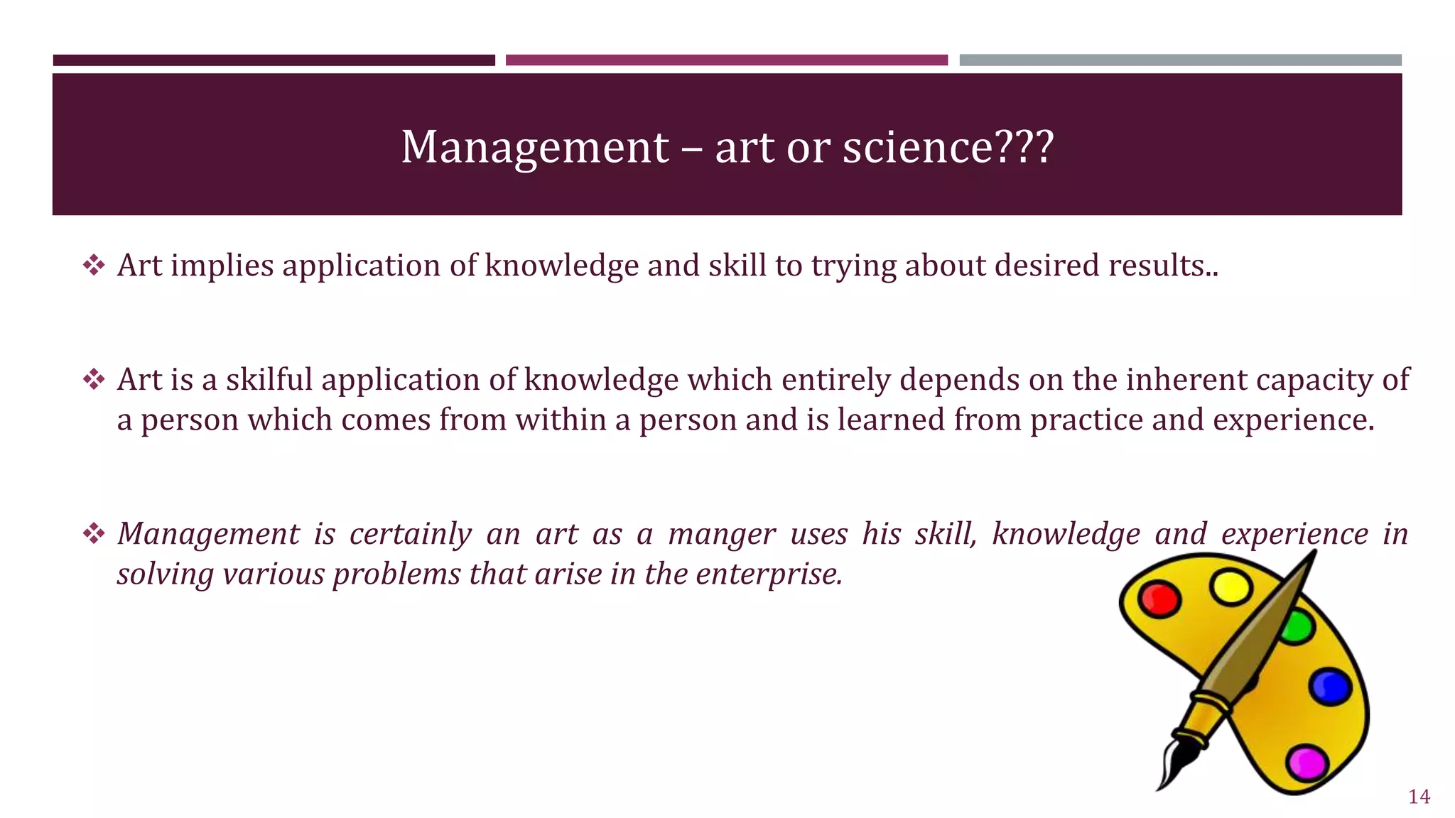 Management – art or science???
 Art implies application of knowledge and skill to trying about desired results..
 Art is a skilful application of knowledge which entirely depends on the inherent capacity of
a person which comes from within a person and is learned from practice and experience.
 Management is certainly an art as a manger uses his skill, knowledge and experience in
solving various problems that arise in the enterprise.
14
 