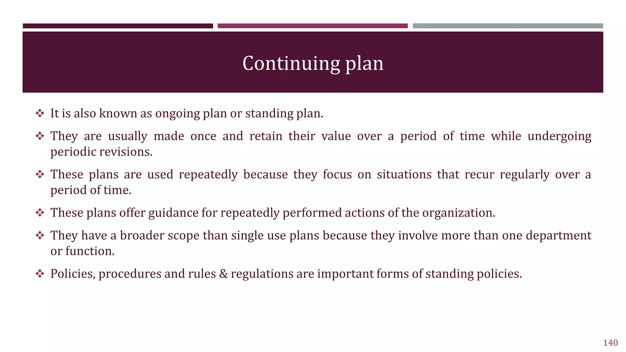 Continuing plan
 It is also known as ongoing plan or standing plan.
 They are usually made once and retain their value over a period of time while undergoing
periodic revisions.
 These plans are used repeatedly because they focus on situations that recur regularly over a
period of time.
 These plans offer guidance for repeatedly performed actions of the organization.
 They have a broader scope than single use plans because they involve more than one department
or function.
 Policies, procedures and rules & regulations are important forms of standing policies.
140
 
